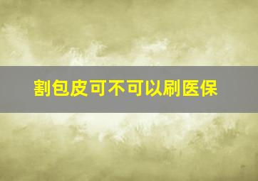 割包皮可不可以刷医保