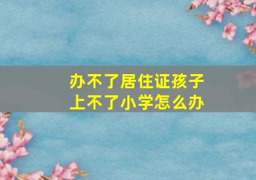 办不了居住证孩子上不了小学怎么办