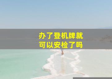 办了登机牌就可以安检了吗