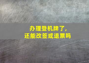 办理登机牌了,还能改签或退票吗