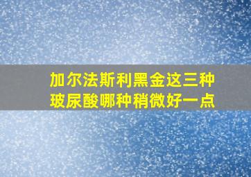 加尔法斯利黑金这三种玻尿酸哪种稍微好一点