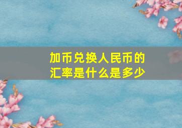 加币兑换人民币的汇率是什么是多少