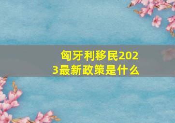 匈牙利移民2023最新政策是什么