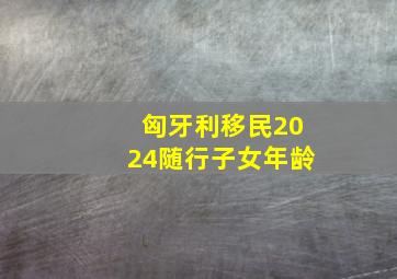 匈牙利移民2024随行子女年龄