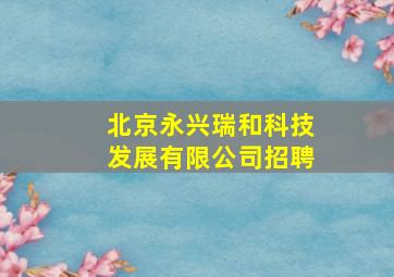 北京永兴瑞和科技发展有限公司招聘