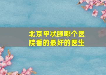 北京甲状腺哪个医院看的最好的医生