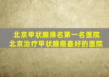 北京甲状腺排名第一名医院北京治疗甲状腺癌最好的医院