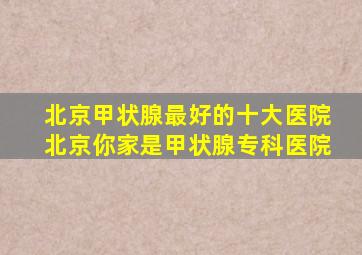 北京甲状腺最好的十大医院北京你家是甲状腺专科医院