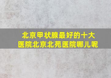 北京甲状腺最好的十大医院北京北苑医院哪儿呢