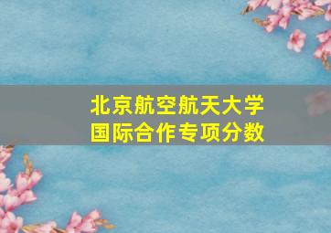 北京航空航天大学国际合作专项分数