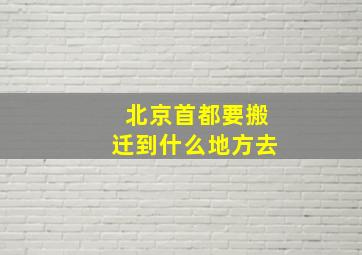 北京首都要搬迁到什么地方去