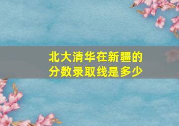 北大清华在新疆的分数录取线是多少