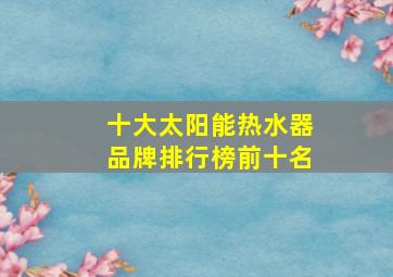 十大太阳能热水器品牌排行榜前十名