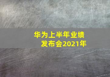 华为上半年业绩发布会2021年