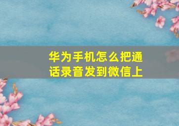 华为手机怎么把通话录音发到微信上