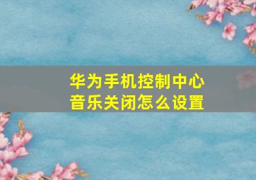 华为手机控制中心音乐关闭怎么设置