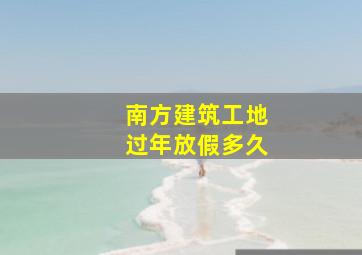 南方建筑工地过年放假多久