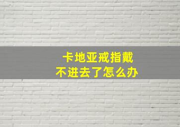 卡地亚戒指戴不进去了怎么办