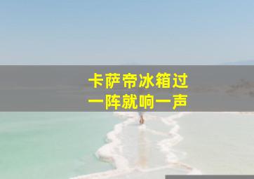 卡萨帝冰箱过一阵就响一声