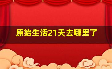 原始生活21天去哪里了