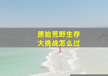 原始荒野生存大挑战怎么过