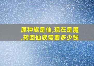 原种族是仙,现在是魔,转回仙族需要多少钱