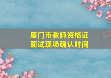 厦门市教师资格证面试现场确认时间