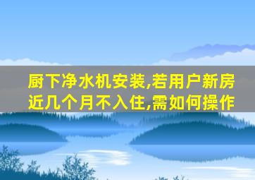 厨下净水机安装,若用户新房近几个月不入住,需如何操作