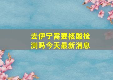 去伊宁需要核酸检测吗今天最新消息