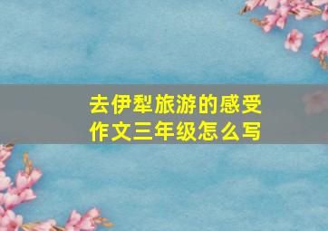 去伊犁旅游的感受作文三年级怎么写