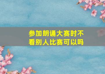 参加朗诵大赛时不看别人比赛可以吗