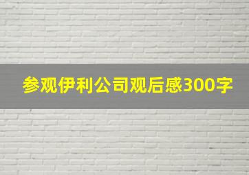 参观伊利公司观后感300字