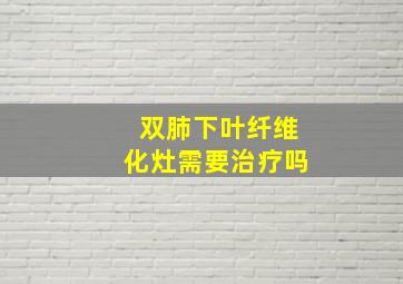 双肺下叶纤维化灶需要治疗吗