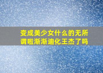 变成美少女什么的无所谓啦渐渐迪化王杰了吗