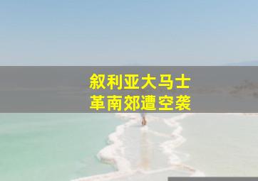 叙利亚大马士革南郊遭空袭