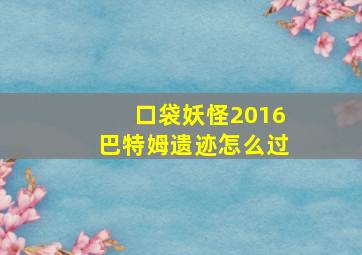 口袋妖怪2016巴特姆遗迹怎么过