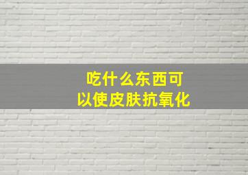 吃什么东西可以使皮肤抗氧化