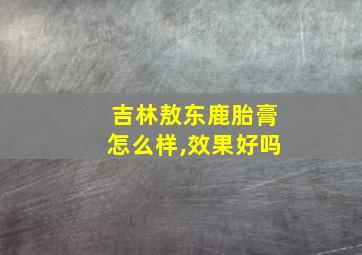 吉林敖东鹿胎膏怎么样,效果好吗