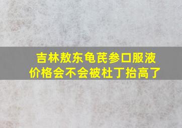 吉林敖东龟芪参口服液价格会不会被杜丁抬高了