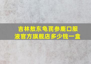 吉林敖东龟芪参鹿口服液官方旗舰店多少钱一盒