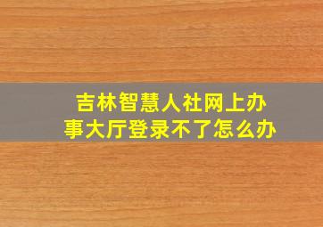 吉林智慧人社网上办事大厅登录不了怎么办