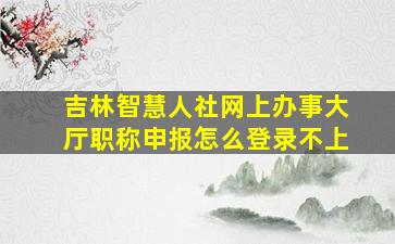 吉林智慧人社网上办事大厅职称申报怎么登录不上