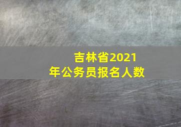 吉林省2021年公务员报名人数