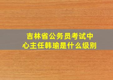 吉林省公务员考试中心主任韩瑜是什么级别