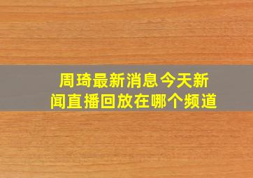 周琦最新消息今天新闻直播回放在哪个频道