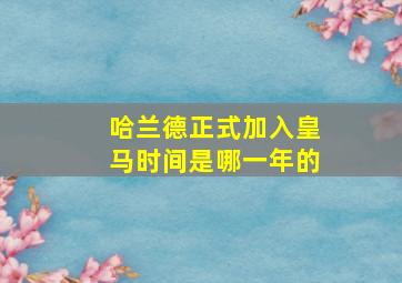 哈兰德正式加入皇马时间是哪一年的