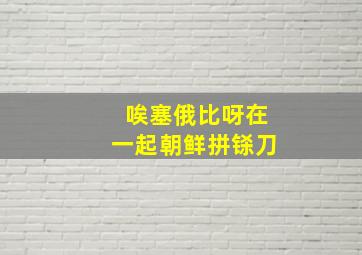 唉塞俄比呀在一起朝鲜拼铩刀