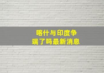 喀什与印度争端了吗最新消息