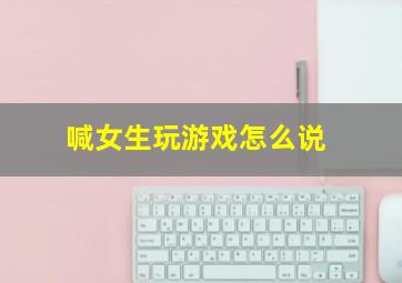 喊女生玩游戏怎么说