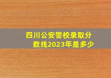 四川公安警校录取分数线2023年是多少